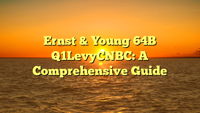 Ernst & Young 64B Q1LevyCNBC: A Comprehensive Guide